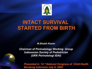 INTACT SURVIVAL  STARTED FROM BIRTH M.Sholeh Kosim Chairman of Perinatology Working  Group Indonesian Society of Pediatrician (UKK Perinatologi IDAI) Presented in  13  rd  National Congress of  Child Health Bandung Indonesia July 6, 2005  