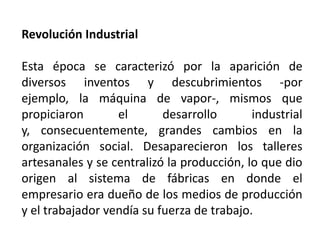Revolución Industrial
Esta época se caracterizó por la aparición de
diversos inventos y descubrimientos -por
ejemplo, la máquina de vapor-, mismos que
propiciaron el desarrollo industrial
y, consecuentemente, grandes cambios en la
organización social. Desaparecieron los talleres
artesanales y se centralizó la producción, lo que dio
origen al sistema de fábricas en donde el
empresario era dueño de los medios de producción
y el trabajador vendía su fuerza de trabajo.
 