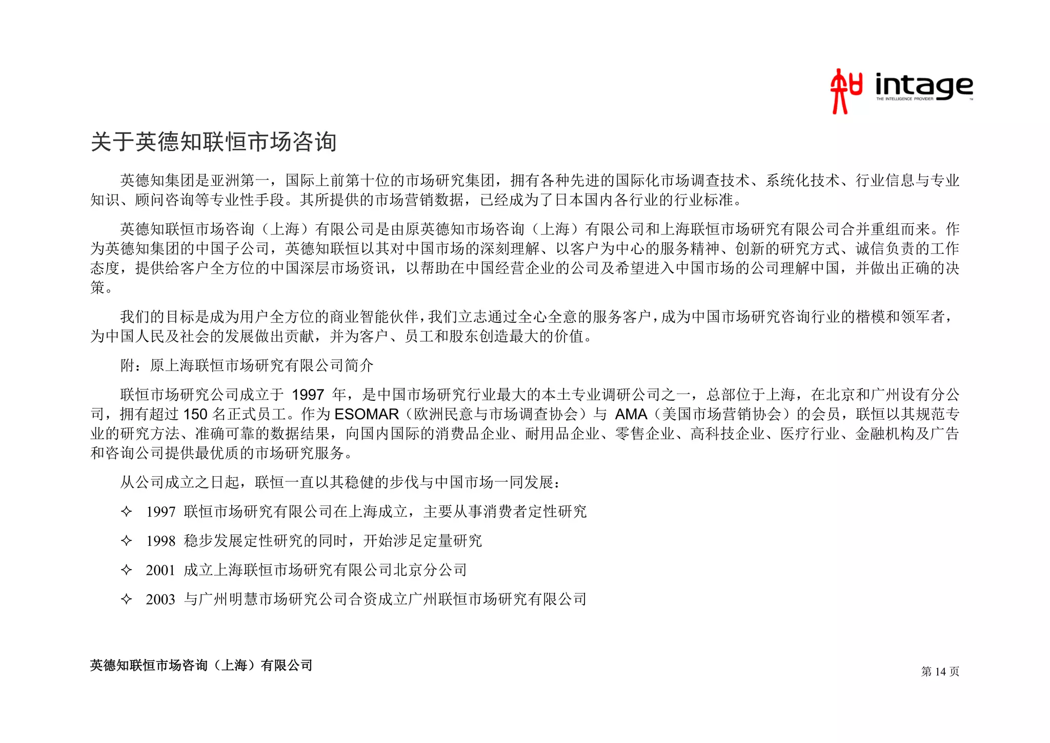 关于英德知联恒市场咨询
  英德知集团是亚洲第一，国际上前第十位的市场研究集团，拥有各种先进的国际化市场调查技术、系统化技术、行业信息与专业
知识、顾问咨询等专业性手段。其所提供的市场营销数据，已经成为了日本国内各行业的行业标准。
   英德知联恒市场咨询（上海）有限公司是由原英德知市场咨询（上海）有限公司和上海联恒市场研究有限公司合并重组而来。作
为英德知集团的中国子公司，英德知联恒以其对中国市场的深刻理解、以客户为中心的服务精神、创新的研究方式、诚信负责的工作
态度，提供给客户全方位的中国深层市场资讯，以帮助在中国经营企业的公司及希望进入中国市场的公司理解中国，并做出正确的决
策。
  我们的目标是成为用户全方位的商业智能伙伴，我们立志通过全心全意的服务客户，成为中国市场研究咨询行业的楷模和领军者，
为中国人民及社会的发展做出贡献，并为客户、员工和股东创造最大的价值。
  附：原上海联恒市场研究有限公司简介
  联恒市场研究公司成立于 1997 年，是中国市场研究行业最大的本土专业调研公司之一，总部位于上海，在北京和广州设有分公
司，拥有超过 150 名正式员工。作为 ESOMAR（欧洲民意与市场调查协会）与 AMA（美国市场营销协会）的会员，联恒以其规范专
业的研究方法、准确可靠的数据结果，向国内国际的消费品企业、耐用品企业、零售企业、高科技企业、医疗行业、金融机构及广告
和咨询公司提供最优质的市场研究服务。
  从公司成立之日起，联恒一直以其稳健的步伐与中国市场一同发展：
   1997 联恒市场研究有限公司在上海成立，主要从事消费者定性研究
   1998 稳步发展定性研究的同时，开始涉足定量研究
   2001 成立上海联恒市场研究有限公司北京分公司
   2003 与广州明慧市场研究公司合资成立广州联恒市场研究有限公司



英德知联恒市场咨询（上海）有限公司                                             第 14 页
 