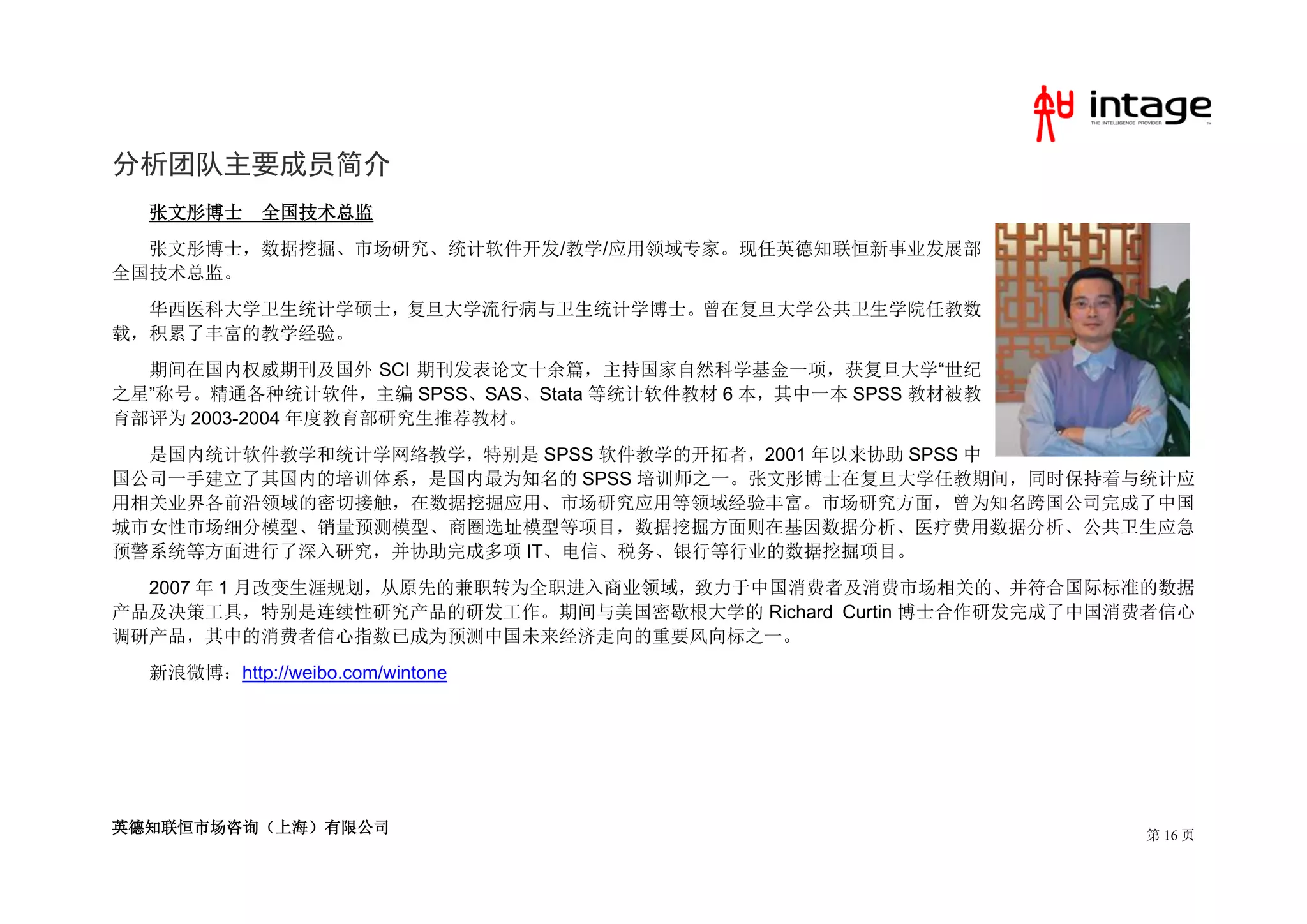 分析团队主要成员简介
  张文彤博士     全国技术总监
  张文彤博士，数据挖掘、市场研究、统计软件开发/教学/应用领域专家。现任英德知联恒新事业发展部
全国技术总监。
  华西医科大学卫生统计学硕士，复旦大学流行病与卫生统计学博士。曾在复旦大学公共卫生学院任教数
载，积累了丰富的教学经验。
  期间在国内权威期刊及国外 SCI 期刊发表论文十余篇，主持国家自然科学基金一项，获复旦大学“世纪
之星”称号。精通各种统计软件，主编 SPSS、SAS、Stata 等统计软件教材 6 本，其中一本 SPSS 教材被教
育部评为 2003-2004 年度教育部研究生推荐教材。
  是国内统计软件教学和统计学网络教学，特别是 SPSS 软件教学的开拓者，2001 年以来协助 SPSS 中
国公司一手建立了其国内的培训体系，是国内最为知名的 SPSS 培训师之一。张文彤博士在复旦大学任教期间，同时保持着与统计应
用相关业界各前沿领域的密切接触，在数据挖掘应用、市场研究应用等领域经验丰富。市场研究方面，曾为知名跨国公司完成了中国
城市女性市场细分模型、销量预测模型、商圈选址模型等项目，数据挖掘方面则在基因数据分析、医疗费用数据分析、公共卫生应急
预警系统等方面进行了深入研究，并协助完成多项 IT、电信、税务、银行等行业的数据挖掘项目。
  2007 年 1 月改变生涯规划，从原先的兼职转为全职进入商业领域，致力于中国消费者及消费市场相关的、并符合国际标准的数据
产品及决策工具，特别是连续性研究产品的研发工作。期间与美国密歇根大学的 Richard Curtin 博士合作研发完成了中国消费者信心
调研产品，其中的消费者信心指数已成为预测中国未来经济走向的重要风向标之一。
  新浪微博：http://weibo.com/wintone




英德知联恒市场咨询（上海）有限公司                                              第 16 页
 