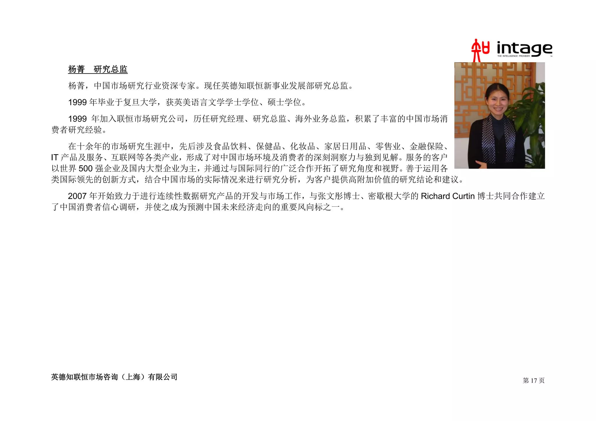 杨菁   研究总监
  杨菁，中国市场研究行业资深专家。现任英德知联恒新事业发展部研究总监。
  1999 年毕业于复旦大学，获英美语言文学学士学位、硕士学位。
  1999 年加入联恒市场研究公司，历任研究经理、研究总监、海外业务总监，积累了丰富的中国市场消
费者研究经验。
    在十余年的市场研究生涯中，先后涉及食品饮料、保健品、化妆品、家居日用品、零售业、金融保险、
IT 产品及服务、互联网等各类产业，形成了对中国市场环境及消费者的深刻洞察力与独到见解。服务的客户
以世界 500 强企业及国内大型企业为主，并通过与国际同行的广泛合作开拓了研究角度和视野。善于运用各
类国际领先的创新方式，结合中国市场的实际情况来进行研究分析，为客户提供高附加价值的研究结论和建议。
  2007 年开始致力于进行连续性数据研究产品的开发与市场工作，与张文彤博士、密歇根大学的 Richard Curtin 博士共同合作建立
了中国消费者信心调研，并使之成为预测中国未来经济走向的重要风向标之一。




英德知联恒市场咨询（上海）有限公司                                                 第 17 页
 