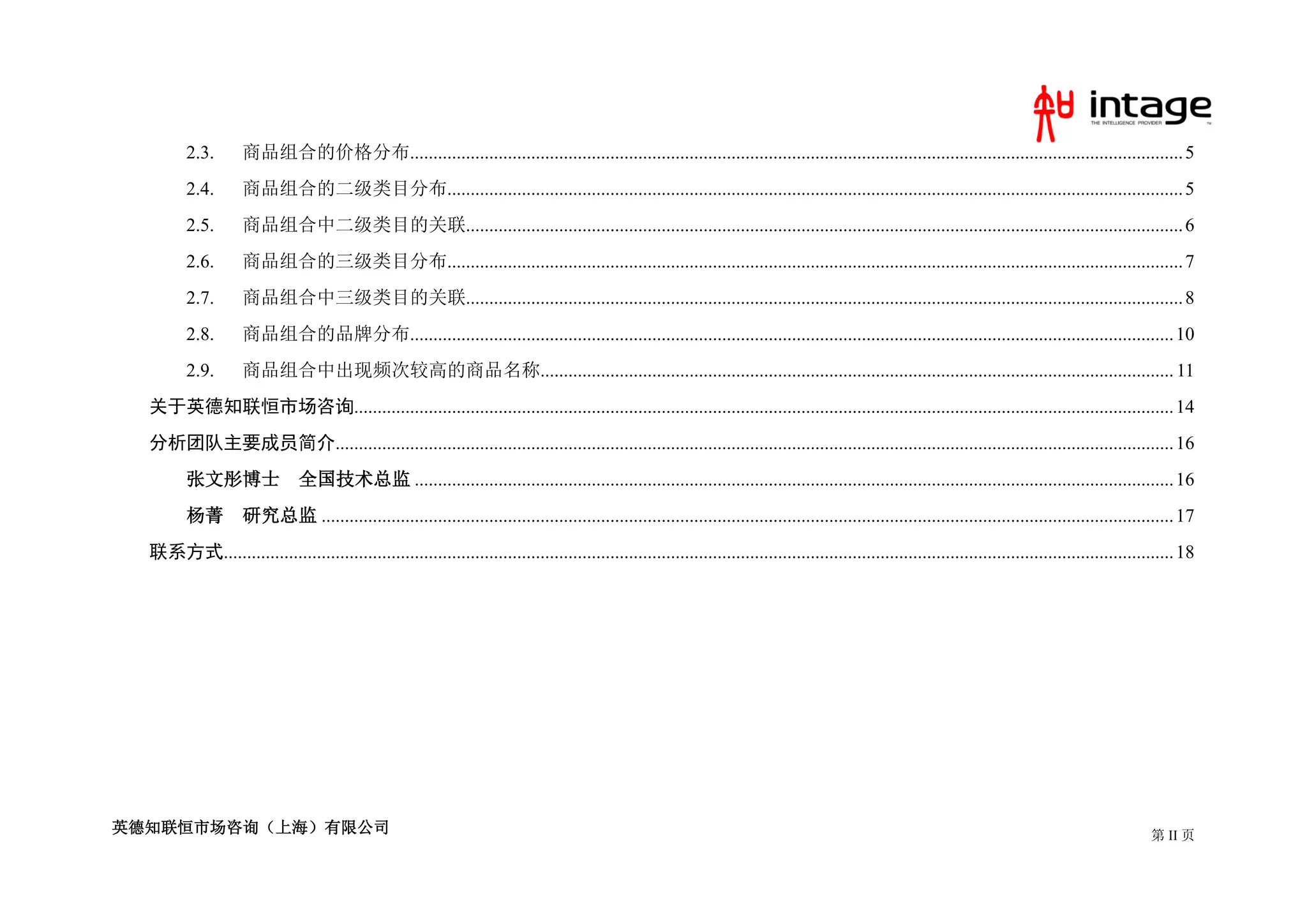 2.3.       商品组合的价格分布...................................................................................................................................................................... 5
         2.4.       商品组合的二级类目分布.............................................................................................................................................................. 5
         2.5.       商品组合中二级类目的关联.......................................................................................................................................................... 6
         2.6.       商品组合的三级类目分布.............................................................................................................................................................. 7
         2.7.       商品组合中三级类目的关联.......................................................................................................................................................... 8
         2.8.       商品组合的品牌分布.................................................................................................................................................................... 10
         2.9.       商品组合中出现频次较高的商品名称........................................................................................................................................ 11
  关于英德知联恒市场咨询................................................................................................................................................................................ 14
  分析团队主要成员简介.................................................................................................................................................................................... 16
         张文彤博士                  全国技术总监 ................................................................................................................................................................... 16
         杨菁         研究总监 ....................................................................................................................................................................................... 17
  联系方式............................................................................................................................................................................................................ 18




英德知联恒市场咨询（上海）有限公司                                                                                                                                                                                           第 II 页
 