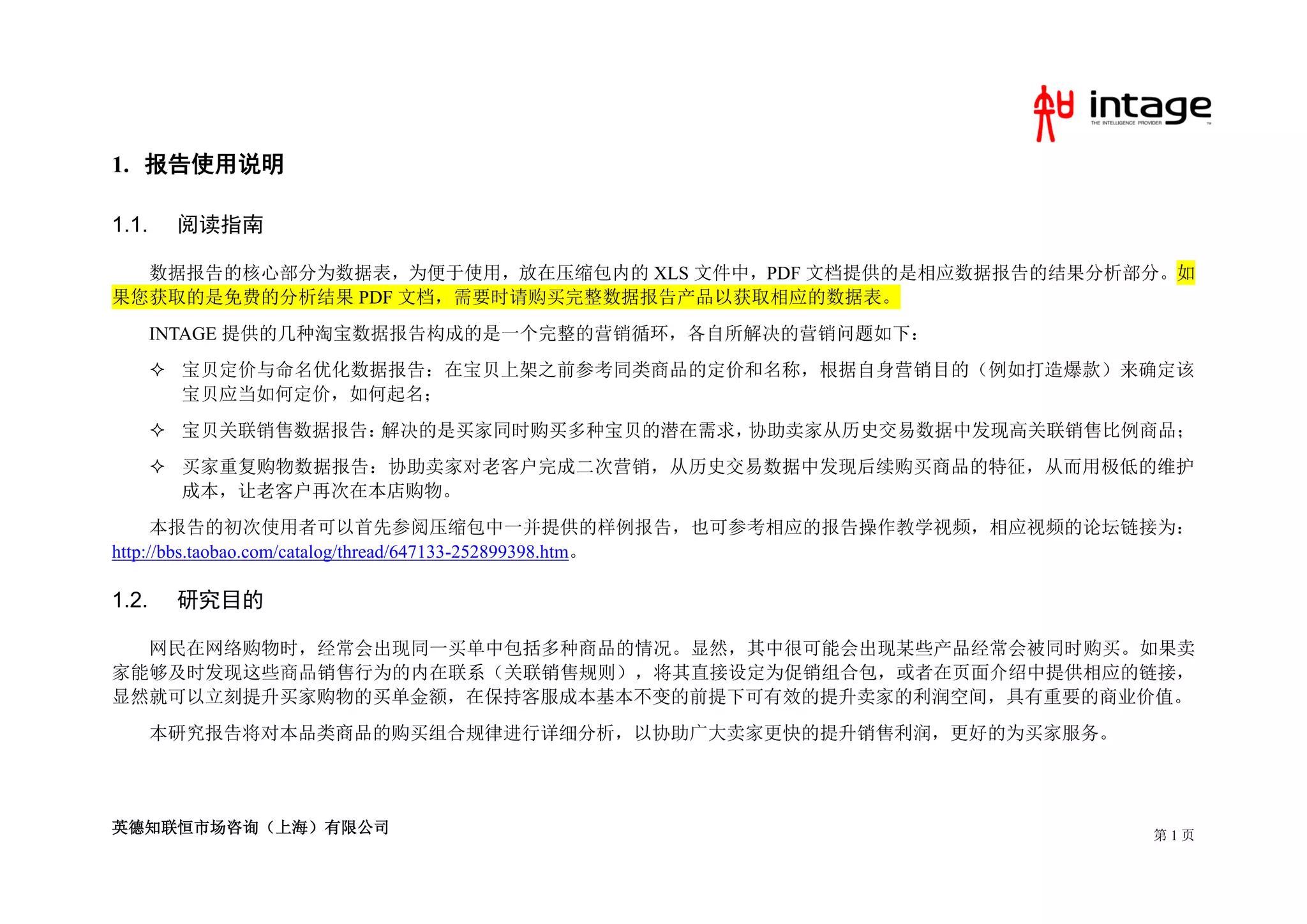 1. 报告使用说明

1.1.    阅读指南

  数据报告的核心部分为数据表，为便于使用，放在压缩包内的 XLS 文件中，PDF 文档提供的是相应数据报告的结果分析部分。如
果您获取的是免费的分析结果 PDF 文档，需要时请购买完整数据报告产品以获取相应的数据表。
       INTAGE 提供的几种淘宝数据报告构成的是一个完整的营销循环，各自所解决的营销问题如下：
        宝贝定价与命名优化数据报告：在宝贝上架之前参考同类商品的定价和名称，根据自身营销目的（例如打造爆款）来确定该
         宝贝应当如何定价，如何起名；
        宝贝关联销售数据报告：解决的是买家同时购买多种宝贝的潜在需求，协助卖家从历史交易数据中发现高关联销售比例商品；
        买家重复购物数据报告：协助卖家对老客户完成二次营销，从历史交易数据中发现后续购买商品的特征，从而用极低的维护
         成本，让老客户再次在本店购物。
      本报告的初次使用者可以首先参阅压缩包中一并提供的样例报告，也可参考相应的报告操作教学视频，相应视频的论坛链接为：
http://bbs.taobao.com/catalog/thread/647133-252899398.htm。

1.2.    研究目的

  网民在网络购物时，经常会出现同一买单中包括多种商品的情况。显然，其中很可能会出现某些产品经常会被同时购买。如果卖
家能够及时发现这些商品销售行为的内在联系（关联销售规则），将其直接设定为促销组合包，或者在页面介绍中提供相应的链接，
显然就可以立刻提升买家购物的买单金额，在保持客服成本基本不变的前提下可有效的提升卖家的利润空间，具有重要的商业价值。
       本研究报告将对本品类商品的购买组合规律进行详细分析，以协助广大卖家更快的提升销售利润，更好的为买家服务。




英德知联恒市场咨询（上海）有限公司                                             第1页
 