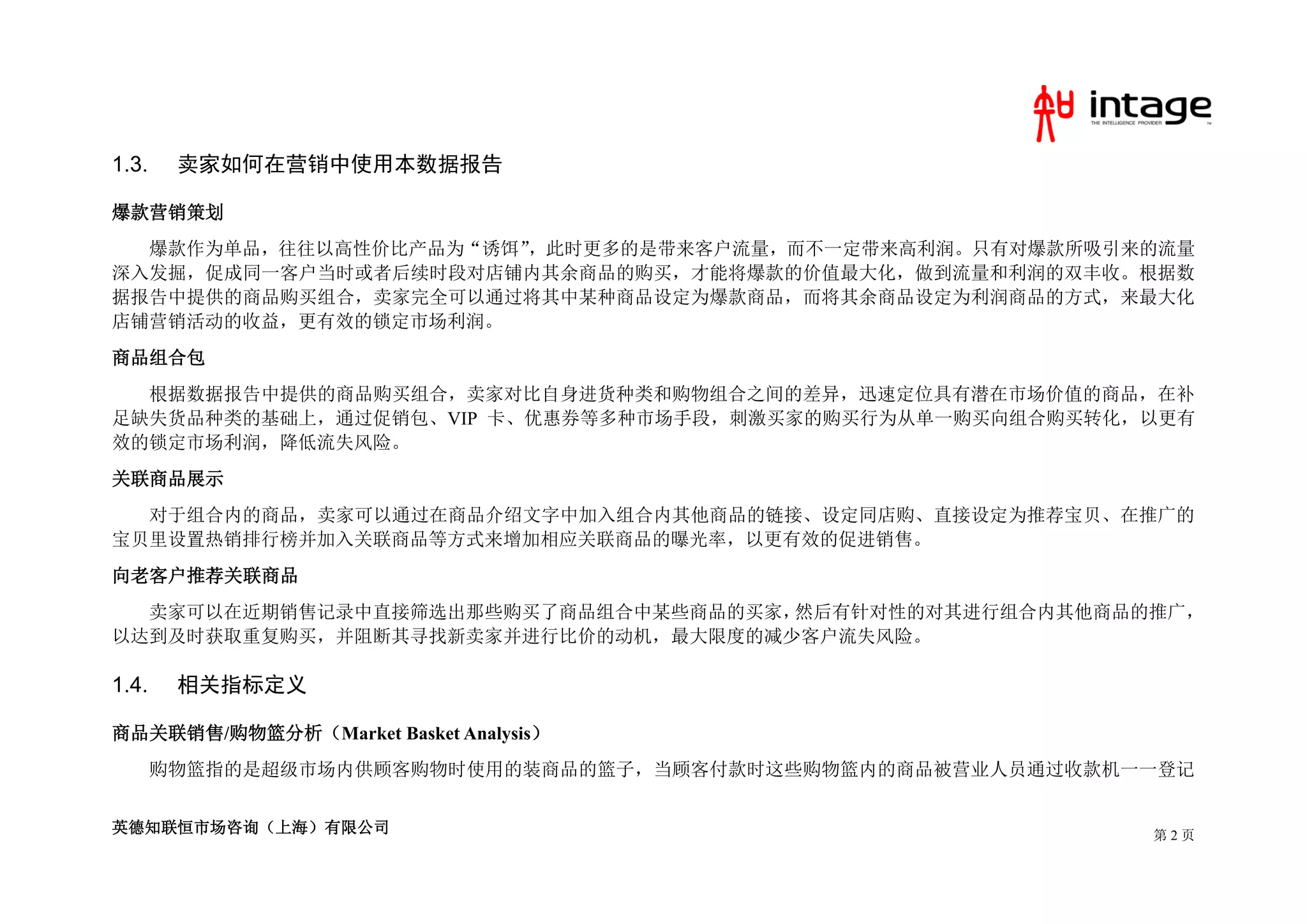 1.3.    卖家如何在营销中使用本数据报告

爆款营销策划
  爆款作为单品，往往以高性价比产品为“诱饵”，此时更多的是带来客户流量，而不一定带来高利润。只有对爆款所吸引来的流量
深入发掘，促成同一客户当时或者后续时段对店铺内其余商品的购买，才能将爆款的价值最大化，做到流量和利润的双丰收。根据数
据报告中提供的商品购买组合，卖家完全可以通过将其中某种商品设定为爆款商品，而将其余商品设定为利润商品的方式，来最大化
店铺营销活动的收益，更有效的锁定市场利润。
商品组合包
  根据数据报告中提供的商品购买组合，卖家对比自身进货种类和购物组合之间的差异，迅速定位具有潜在市场价值的商品，在补
足缺失货品种类的基础上，通过促销包、VIP 卡、优惠券等多种市场手段，刺激买家的购买行为从单一购买向组合购买转化，以更有
效的锁定市场利润，降低流失风险。
关联商品展示
  对于组合内的商品，卖家可以通过在商品介绍文字中加入组合内其他商品的链接、设定同店购、直接设定为推荐宝贝、在推广的
宝贝里设置热销排行榜并加入关联商品等方式来增加相应关联商品的曝光率，以更有效的促进销售。
向老客户推荐关联商品
  卖家可以在近期销售记录中直接筛选出那些购买了商品组合中某些商品的买家，然后有针对性的对其进行组合内其他商品的推广，
以达到及时获取重复购买，并阻断其寻找新卖家并进行比价的动机，最大限度的减少客户流失风险。

1.4.    相关指标定义

商品关联销售/购物篮分析（Market Basket Analysis）
       购物篮指的是超级市场内供顾客购物时使用的装商品的篮子，当顾客付款时这些购物篮内的商品被营业人员通过收款机一一登记


英德知联恒市场咨询（上海）有限公司                                           第2页
 