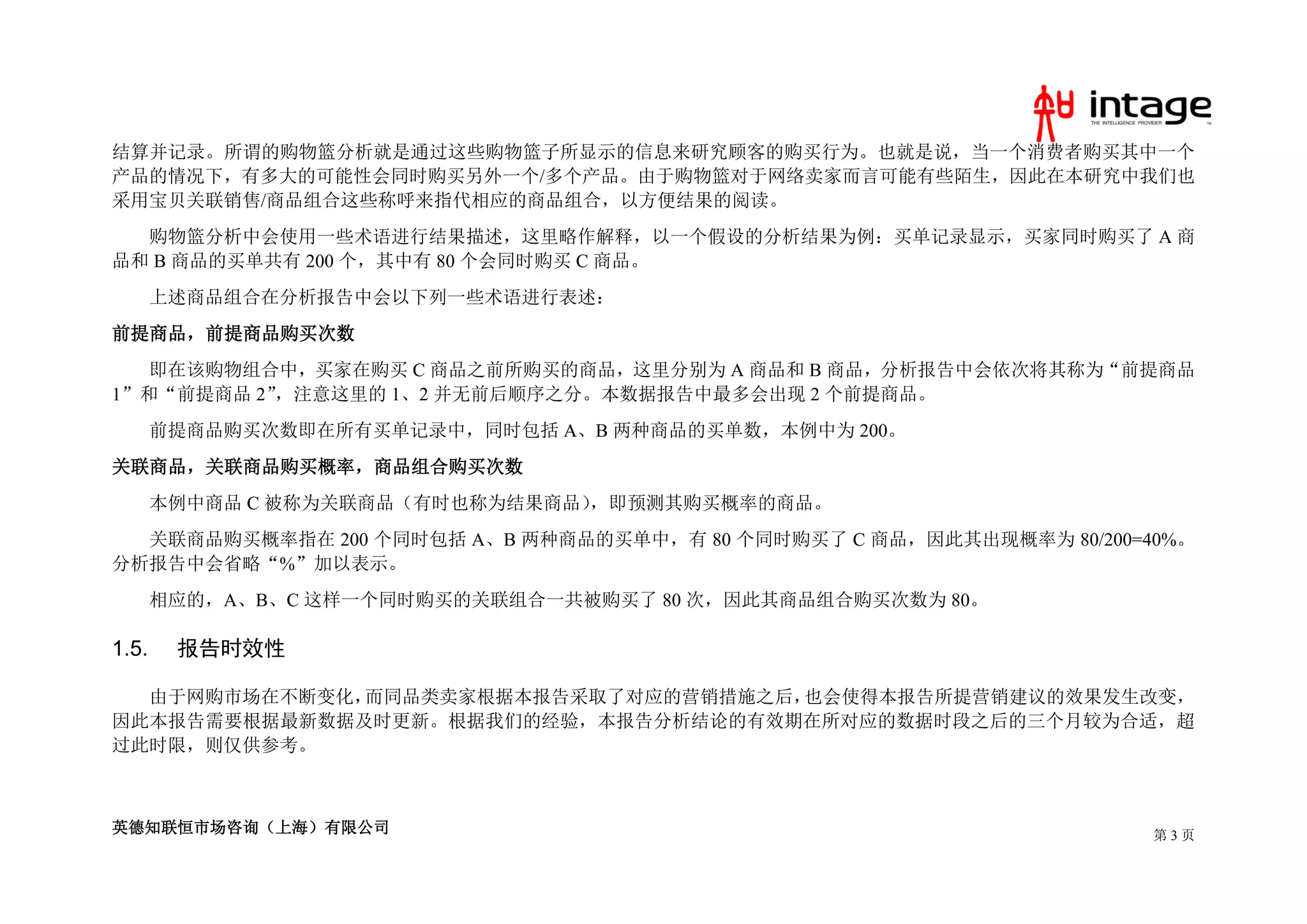 结算并记录。所谓的购物篮分析就是通过这些购物篮子所显示的信息来研究顾客的购买行为。也就是说，当一个消费者购买其中一个
产品的情况下，有多大的可能性会同时购买另外一个/多个产品。由于购物篮对于网络卖家而言可能有些陌生，因此在本研究中我们也
采用宝贝关联销售/商品组合这些称呼来指代相应的商品组合，以方便结果的阅读。
  购物篮分析中会使用一些术语进行结果描述，这里略作解释，以一个假设的分析结果为例：买单记录显示，买家同时购买了 A 商
品和 B 商品的买单共有 200 个，其中有 80 个会同时购买 C 商品。
       上述商品组合在分析报告中会以下列一些术语进行表述：
前提商品，前提商品购买次数
   即在该购物组合中，买家在购买 C 商品之前所购买的商品，这里分别为 A 商品和 B 商品，分析报告中会依次将其称为“前提商品
1”和“前提商品 2”，注意这里的 1、2 并无前后顺序之分。本数据报告中最多会出现 2 个前提商品。
       前提商品购买次数即在所有买单记录中，同时包括 A、B 两种商品的买单数，本例中为 200。
关联商品，关联商品购买概率，商品组合购买次数
       本例中商品 C 被称为关联商品（有时也称为结果商品），即预测其购买概率的商品。
  关联商品购买概率指在 200 个同时包括 A、B 两种商品的买单中，有 80 个同时购买了 C 商品，因此其出现概率为 80/200=40%。
分析报告中会省略“%”加以表示。
       相应的，A、B、C 这样一个同时购买的关联组合一共被购买了 80 次，因此其商品组合购买次数为 80。

1.5.    报告时效性

  由于网购市场在不断变化，而同品类卖家根据本报告采取了对应的营销措施之后，也会使得本报告所提营销建议的效果发生改变，
因此本报告需要根据最新数据及时更新。根据我们的经验，本报告分析结论的有效期在所对应的数据时段之后的三个月较为合适，超
过此时限，则仅供参考。



英德知联恒市场咨询（上海）有限公司                                                     第3页
 