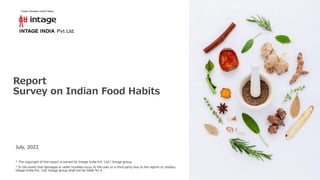 Report
Survey on Indian Food Habits
July, 2022
* The copyright of this report is owned by Intage India Pvt. Ltd./ Intage group.
* In the event that damages or other troubles occur to the user or a third party due to the reprint or citation,
Intage India Pvt. Ltd/ Intage group shall not be liable for it.
 
