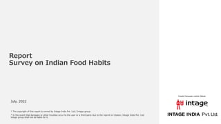 Report
Survey on Indian Food Habits
July, 2022
* The copyright of this report is owned by Intage India Pvt. Ltd./ Intage group.
* In the event that damages or other troubles occur to the user or a third party due to the reprint or citation, Intage India Pvt. Ltd/
Intage group shall not be liable for it.
 