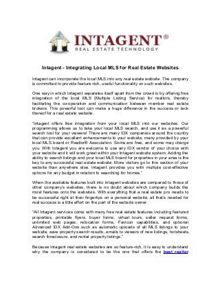 Intagent - Integrating Local MLS for Real Estate Websites
Intagent can incorporate the local MLS into any real estate website. The company
is committed to provide feature-rich, useful functionality on such websites.
One way in which Intagent separates itself apart from the crowd is by offering free
integration of the local MLS (Multiple Listing Service) for realtors, thereby
facilitating the co-operation and communication between member real estate
brokers. This powerful tool can make a huge difference in the success or lack
thereof for a real estate website.
“Intagent offers free integration from your local MLS into our websites. Our
programming allows us to take your local MLS search, and use it as a powerful
search tool for your viewers! There are many IDX companies around the country
that can provide excellent enhancements to your website, many provided by your
local MLS board or Realtor® Association. Some are free, and some may charge
you. With Intagent you are welcome to use any IDX vendor of your choice with
your website and it will work great within your Intagent website system. Adding the
ability to search listings and your local MLS board for properties in your area is the
key to any successful real estate website. More visitors go to this section of your
website than anywhere else. Intagent provides you with multiple cost-effective
options for any budget in relation to searching for homes.”
When the available features built into Intagent websites are compared to those of
other company’s websites, there is no doubt about which company builds the
most features onto the websites. With everything that a real estate pro needs to
be successful right at their fingertips on a personal website, all that’s needed for
real success is a little effort on the part of the website owner.
“All Intagent services come with many free real estate features including featured
properties, printable flyers, buyer forms, virtual tours, seller request forms,
unlimited web pages, relocation forms, Favicon capabilities, and optional
Advanced IDX Add-Ons such as automatic uploads of all MLS listings to your
website, save property search results, emails to viewers of new listings, hotsheets,
search foreclosure, and rental property listings.”
Because Intagent real estate websites are so feature-rich, it is easy to understand
why the company is considered to be the one that offers the best realtor
 
