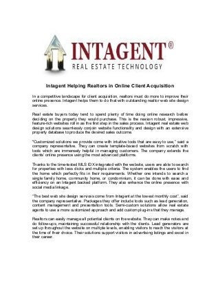 Intagent Helping Realtors in Online Client Acquisition 
In a competitive landscape for client acquisition, realtors must do more to improve their 
online presence. Intagent helps them to do that with outstanding realtor web site design 
services. 
Real estate buyers today tend to spend plenty of time doing online research before 
deciding on the property they would purchase. This is the reason robust, impressive, 
feature-rich websites roll in as the first step in the sales process. Intagent real estate web 
design solutions seamlessly conjoin website functionality and design with an extensive 
property database to produce the desired sales outcome. 
"Customized solutions we provide come with intuitive tools that are easy to use,” said a 
company representative. They can create template-based websites from scratch with 
tools which are immensely helpful in managing customers. The company extends the 
clients’ online presence using the most advanced platforms. 
Thanks to the time-tested MLS IDX integrated with the website, users are able to search 
for properties with less clicks and multiple criteria. The system enables the users to find 
the home which perfectly fits in their requirements. Whether one intends to search a 
single family home, community home, or condominium, it can be done with ease and 
efficiency on an Intagent backed platform. They also enhance the online presence with 
social media linkage. 
“The best web site design services come from Intagent at the lowest monthly cost”, said 
the company representative. Packages they offer include tools such as lead generation, 
content management and presentation tools. Semi-custom solutions allow real estate 
agents to use a more customized approach and add custom plug-ins that they manage. 
Realtors can easily manage all potential clients on the website. They can make notes and 
do follow-ups, maintaining successful relationship with the clients. Lead generators are 
set up throughout the website on multiple levels, enabling visitors to reach the visitors at 
the time of their choice. Their solutions support visitors in advertising listings and excel in 
their career. 
 