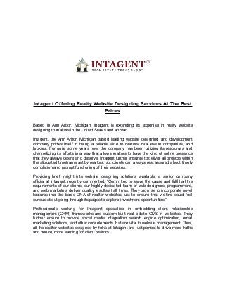 Intagent Offering Realty Website Designing Services At The Best
Prices
Based in Ann Arbor, Michigan, Intagent is extending its expertise in realty website
designing to realtors in the United States and abroad.
Intagent, the Ann Arbor, Michigan based leading website designing and development
company prides itself in being a reliable aide to realtors, real estate companies, and
brokers. For quite some years now, the company has been utilizing its resources and
channelizing its efforts in a way that allows realtors to have the kind of online presence
that they always desire and deserve. Intagent further ensures to deliver all projects within
the stipulated timeframe set by realtors; so, clients can always rest assured about timely
completion and prompt functioning of their websites.
Providing brief insight into website designing solutions available, a senior company
official at Intagent, recently commented, “Committed to serve the cause and fulfill all the
requirements of our clients, our highly dedicated team of web designers, programmers,
and web marketers deliver quality results at all times. They promise to incorporate novel
features into the basic DNA of realtor websites just to ensure that visitors could feel
curious about going through its pages to explore investment opportunities.”
Professionals working for Intagent specialize in embedding client relationship
management (CRM) frameworks and custom-built real estate CMS in websites. They
further ensure to provide social media integration, search engine optimization, email
marketing solutions, and other core elements that are vital to website management. Thus,
all the realtor websites designed by folks at Intagent are just perfect to drive more traffic
and hence, more earning for client realtors.
 