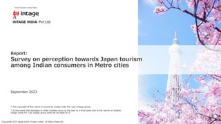 Copyright© 2023 Intage INDIA Private Limited All Rights Reserved.
September 2023
Report:
Survey on perception towards Japan tourism
among Indian consumers in Metro cities
* The copyright of this report is owned by Intage India Pvt. Ltd./ Intage group.
* In the event that damages or other troubles occur to the user or a third party due to the reprint or citation,
Intage India Pvt. Ltd/ Intage group shall not be liable for it.
 