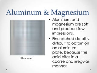 Aluminum & Magnesium
              • Aluminum and
                magnesium are soft
                and produce few
                impressions.
              • Fine etched detail is
                difficult to obtain on
                an aluminum
                plate, because the
   Aluminum     acid bites in a
                coarse and irregular
                manner.
 