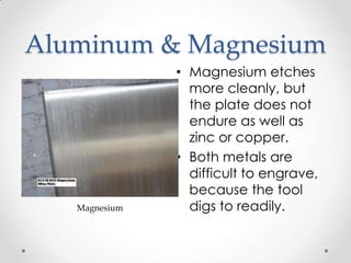 Aluminum & Magnesium
               • Magnesium etches
                 more cleanly, but
                 the plate does not
                 endure as well as
                 zinc or copper.
               • Both metals are
                 difficult to engrave,
                 because the tool
   Magnesium     digs to readily.
 