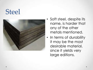 Steel
        • Soft steel, despite its
          name, is harder that
          any of the other
          metals mentioned.
        • In terms of durability
          it may be the most
          desirable material,
          since it yields very
          large editions.
 
