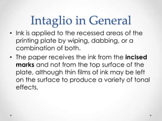 Intaglio in General
• Ink is applied to the recessed areas of the
  printing plate by wiping, dabbing, or a
  combination of both.
• The paper receives the ink from the incised
  marks and not from the top surface of the
  plate, although thin films of ink may be left
  on the surface to produce a variety of tonal
  effects.
 