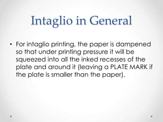 Intaglio in General
• For intaglio printing, the paper is dampened
  so that under printing pressure it will be
  squeezed into all the inked recesses of the
  plate and around it (leaving a PLATE MARK if
  the plate is smaller than the paper).
 