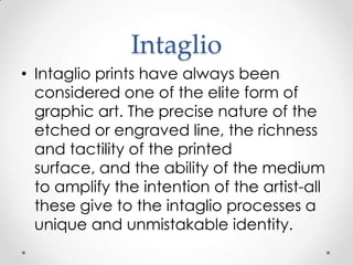 Intaglio
• Intaglio prints have always been
  considered one of the elite form of
  graphic art. The precise nature of the
  etched or engraved line, the richness
  and tactility of the printed
  surface, and the ability of the medium
  to amplify the intention of the artist-all
  these give to the intaglio processes a
  unique and unmistakable identity.
 