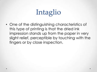 Intaglio
• One of the distinguishing characteristics of
  this type of printing is that the dried ink
  impression stands up from the paper in very
  slight relief, perceptible by touching with the
  fingers or by close inspection.
 