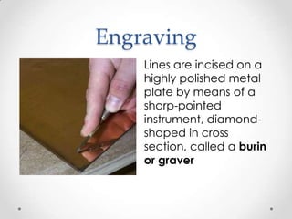 Engraving
    Lines are incised on a
    highly polished metal
    plate by means of a
    sharp-pointed
    instrument, diamond-
    shaped in cross
    section, called a burin
    or graver
 