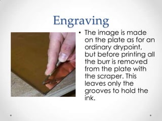 Engraving
    • The image is made
      on the plate as for an
      ordinary drypoint,
      but before printing all
      the burr is removed
      from the plate with
      the scraper. This
      leaves only the
      grooves to hold the
      ink.
 