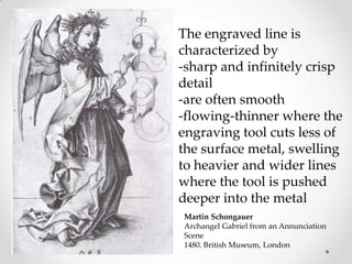 The engraved line is
characterized by
-sharp and infinitely crisp
detail
-are often smooth
-flowing-thinner where the
engraving tool cuts less of
the surface metal, swelling
to heavier and wider lines
where the tool is pushed
deeper into the metal
Martin Schongauer
Archangel Gabriel from an Annunciation
Scene
1480. British Museum, London
 
