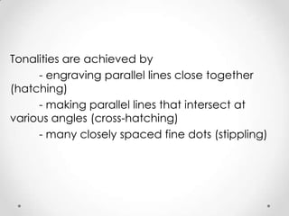 Tonalities are achieved by
     - engraving parallel lines close together
(hatching)
     - making parallel lines that intersect at
various angles (cross-hatching)
     - many closely spaced fine dots (stippling)
 