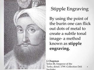 Stipple Engraving

   By using the point of
   the burin one can flick
   out dots of metal to
   create a subtle tonal
   image- a method
   known as stipple
   engraving.

J. Chapman
Selim III, Emperor of the
Turks, detail. 1799. Collection Deli
 