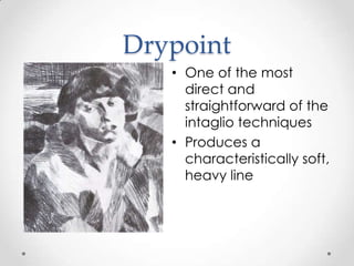 Drypoint
   • One of the most
     direct and
     straightforward of the
     intaglio techniques
   • Produces a
     characteristically soft,
     heavy line
 