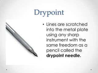 Drypoint
  • Lines are scratched
    into the metal plate
    using any sharp
    instrument with the
    same freedom as a
    pencil called the
    drypoint needle.
 