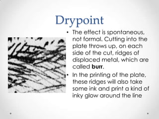 Drypoint
 • The effect is spontaneous,
   not formal. Cutting into the
   plate throws up, on each
   side of the cut, ridges of
   displaced metal, which are
   called burr.
 • In the printing of the plate,
   these ridges will also take
   some ink and print a kind of
   inky glow around the line
 