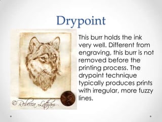 Drypoint
   This burr holds the ink
   very well. Different from
   engraving, this burr is not
   removed before the
   printing process. The
   drypoint technique
   typically produces prints
   with irregular, more fuzzy
   lines.
 