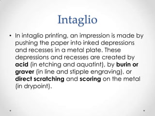 Intaglio
• In intaglio printing, an impression is made by
  pushing the paper into inked depressions
  and recesses in a metal plate. These
  depressions and recesses are created by
  acid (in etching and aquatint), by burin or
  graver (in line and stipple engraving), or
  direct scratching and scoring on the metal
  (in drypoint).
 