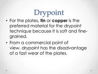 Drypoint
• For the plates, tin or copper is the
  preferred material for the drypoint
  technique because it is soft and fine-
  grained.
• From a commercial point of
  view, drypoint has the disadvantage
  of a fast wear of the plates.
 