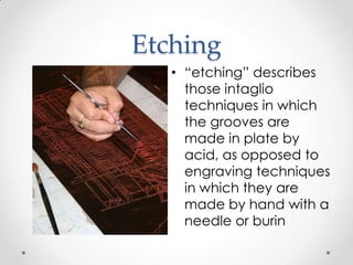 Etching
   • “etching” describes
     those intaglio
     techniques in which
     the grooves are
     made in plate by
     acid, as opposed to
     engraving techniques
     in which they are
     made by hand with a
     needle or burin
 