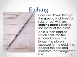 Etching
  • Lines are drawn through
    the ground (acid-resistant
    substance) with an
    etching needle baring
    the metal of the plate.
  • Acid is then applied
    which eats into the
    exposed areas. The
    longer the plate is
    exposed to the acid, the
    deeper the bite and
    therefore the stronger the
    line.
 