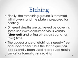 Etching
• Finally, the remaining ground is removed
  with solvent and the plate is prepared for
  printing.
• Different depths are achieved by covering
  some lines with acid-impervious varnish
  (stop-out) and biting others a second (or
  third) time.
• The appearance of etchings is usually free
  and spontaneous but the technique has
  occasionally been used to produce results
  almost as formal as engraving.
 