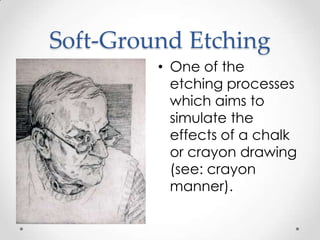 Soft-Ground Etching
         • One of the
           etching processes
           which aims to
           simulate the
           effects of a chalk
           or crayon drawing
           (see: crayon
           manner).
 