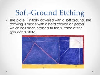 Soft-Ground Etching
• The plate is initially covered with a soft ground. The
  drawing is made with a hard crayon on paper
  which has been pressed to the surface of the
  grounded plate;
 
