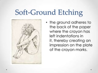 Soft-Ground Etching
        • the ground adheres to
          the back of the paper
          where the crayon has
          left indentations in
          it, thereby creating an
          impression on the plate
          of the crayon marks.
 