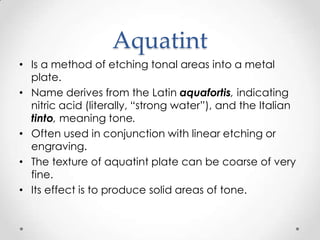 Aquatint
• Is a method of etching tonal areas into a metal
  plate.
• Name derives from the Latin aquafortis, indicating
  nitric acid (literally, “strong water”), and the Italian
  tinto, meaning tone.
• Often used in conjunction with linear etching or
  engraving.
• The texture of aquatint plate can be coarse of very
  fine.
• Its effect is to produce solid areas of tone.
 