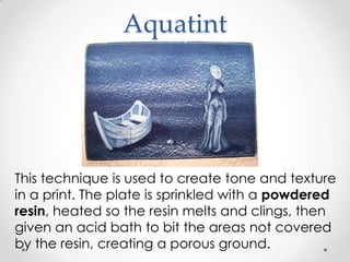 Aquatint




This technique is used to create tone and texture
in a print. The plate is sprinkled with a powdered
resin, heated so the resin melts and clings, then
given an acid bath to bit the areas not covered
by the resin, creating a porous ground.
 