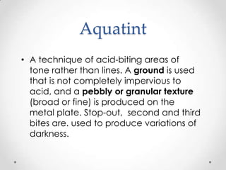 Aquatint
• A technique of acid-biting areas of
  tone rather than lines. A ground is used
  that is not completely impervious to
  acid, and a pebbly or granular texture
  (broad or fine) is produced on the
  metal plate. Stop-out, second and third
  bites are. used to produce variations of
  darkness.
 