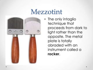 Mezzotint
   • The only intaglio
     technique that
     proceeds from dark to
     light rather than the
     opposite. The metal
     plate is totally
     abraded with an
     instrument called a
     rocker.
 