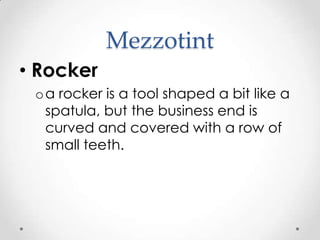 Mezzotint
• Rocker
 o a rocker is a tool shaped a bit like a
   spatula, but the business end is
   curved and covered with a row of
   small teeth.
 