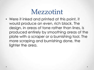 Mezzotint
• Were it inked and printed at this point, it
  would produce an even, rich black. The
  design, in areas of tone rather than lines, is
  produced entirely by smoothing areas of the
  plate with a scraper or a burnishing tool. The
  more scraping and burnishing done, the
  lighter the area.
 