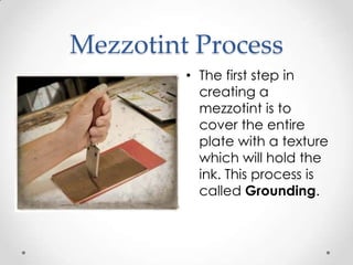 Mezzotint Process
         • The first step in
           creating a
           mezzotint is to
           cover the entire
           plate with a texture
           which will hold the
           ink. This process is
           called Grounding.
 