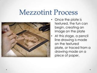 Mezzotint Process
         • Once the plate is
           textured, the fun can
           begin, creating an
           image on the plate
         • At this stage, a pencil
           line drawing is made
           on the textured
           plate, or traced from a
           drawing made on a
           piece of paper.
 
