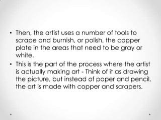 • Then, the artist uses a number of tools to
  scrape and burnish, or polish, the copper
  plate in the areas that need to be gray or
  white.
• This is the part of the process where the artist
  is actually making art - Think of it as drawing
  the picture, but instead of paper and pencil,
  the art is made with copper and scrapers.
 