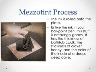 Mezzotint Process
        • The ink is rolled onto the
          plate.
        • Unlike the ink in your
          ball-point pen, this stuff
          is amazingly gooey. It
          has the thickness of
          bathtub caulk, the
          stickiness of clover
          honey, and the color of
          the inside of a deep,
          deep cave.
 
