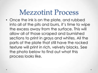 Mezzotint Process
• Once the ink is on the plate, and rubbed
  into all of the pits and burrs, it‟s time to wipe
  the excess away from the surface. This will
  allow all of those scraped and burnished
  sections to print in grays and whites. All the
  parts of the plate that still have the rocked
  texture will print in rich, velvety blacks. See
  the photo below to find out what this
  process looks like.
 